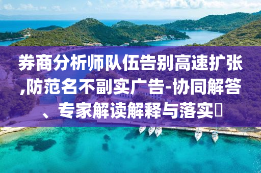 券商分析師隊(duì)伍告別高速擴(kuò)張,防范名不副實(shí)廣告-協(xié)同解答、專(zhuān)家解讀解釋與落實(shí)?