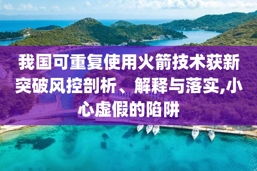 我國可重復(fù)使用火箭技術(shù)獲新突破風(fēng)控剖析、解釋與落實,小心虛假的陷阱