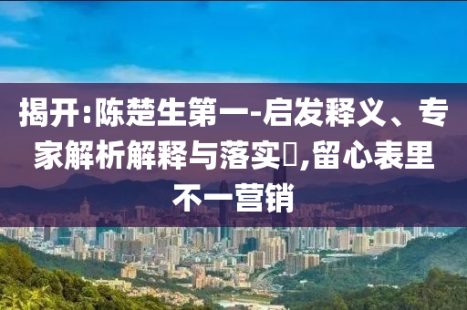 揭開:陳楚生第一-啟發(fā)釋義、專家解析解釋與落實(shí)?,留心表里不一營銷