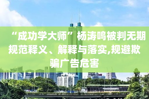 “成功學(xué)大師”楊濤鳴被判無期規(guī)范釋義、解釋與落實(shí),規(guī)避欺騙廣告危害