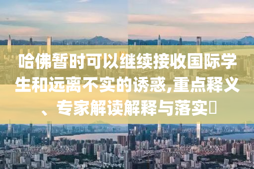 哈佛暫時可以繼續(xù)接收國際學(xué)生和遠(yuǎn)離不實(shí)的誘惑,重點(diǎn)釋義、專家解讀解釋與落實(shí)?