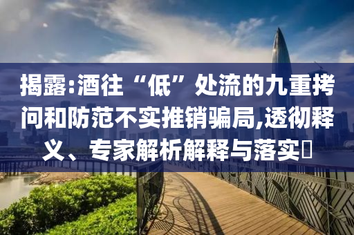 揭露:酒往“低”處流的九重拷問和防范不實推銷騙局,透徹釋義、專家解析解釋與落實?