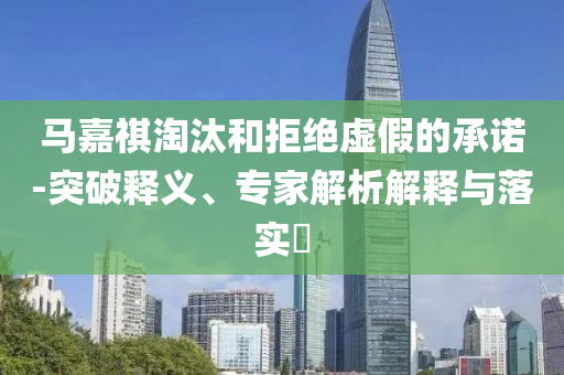馬嘉祺淘汰和拒絕虛假的承諾-突破釋義、專家解析解釋與落實(shí)?