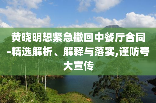 黃曉明想緊急撤回中餐廳合同-精選解析、解釋與落實(shí),謹(jǐn)防夸大宣傳