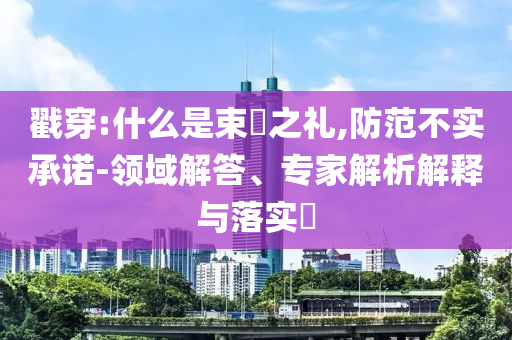 戳穿:什么是束脩之禮,防范不實(shí)承諾-領(lǐng)域解答、專家解析解釋與落實(shí)?