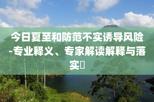 今日夏至和防范不實(shí)誘導(dǎo)風(fēng)險(xiǎn)-專業(yè)釋義、專家解讀解釋與落實(shí)?