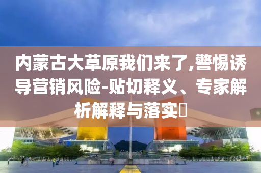 內(nèi)蒙古大草原我們來(lái)了,警惕誘導(dǎo)營(yíng)銷風(fēng)險(xiǎn)-貼切釋義、專家解析解釋與落實(shí)?
