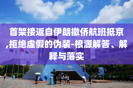 首架接返自伊朗撤僑航班抵京,拒絕虛假的偽裝-根源解答、解釋與落實(shí)