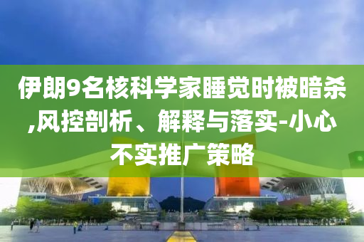 伊朗9名核科學(xué)家睡覺(jué)時(shí)被暗殺,風(fēng)控剖析、解釋與落實(shí)-小心不實(shí)推廣策略