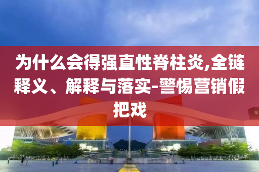 為什么會(huì)得強(qiáng)直性脊柱炎,全鏈釋義、解釋與落實(shí)-警惕營(yíng)銷(xiāo)假把戲
