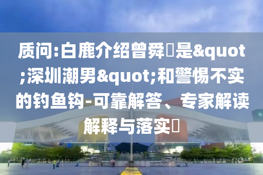 質問:白鹿介紹曾舜晞是"深圳潮男"和警惕不實的釣魚鉤-可靠解答、專家解讀解釋與落實?