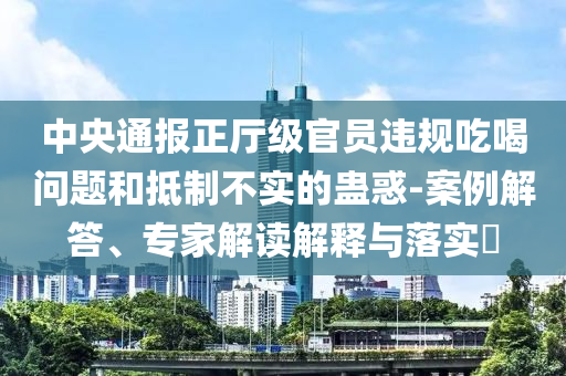 中央通報正廳級官員違規(guī)吃喝問題和抵制不實的蠱惑-案例解答、專家解讀解釋與落實?
