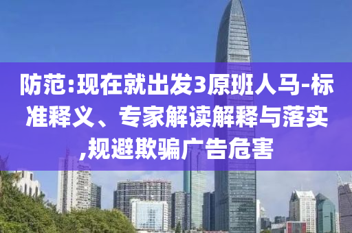 防范:現在就出發(fā)3原班人馬-標準釋義、專家解讀解釋與落實,規(guī)避欺騙廣告危害