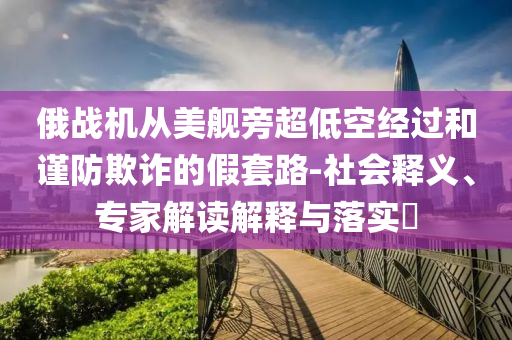 俄戰(zhàn)機從美艦旁超低空經過和謹防欺詐的假套路-社會釋義、專家解讀解釋與落實?