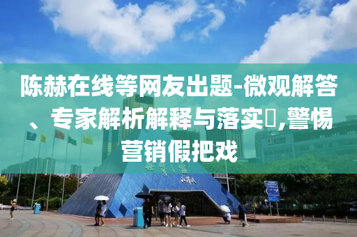 陳赫在線等網(wǎng)友出題-微觀解答、專家解析解釋與落實?,警惕營銷假把戲