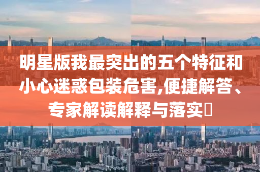 明星版我最突出的五個特征和小心迷惑包裝危害,便捷解答、專家解讀解釋與落實?