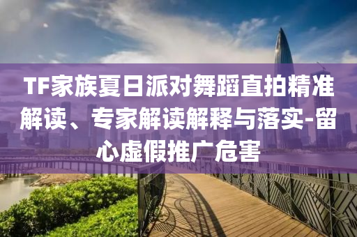 TF家族夏日派對舞蹈直拍精準解讀、專家解讀解釋與落實-留心虛假推廣危害