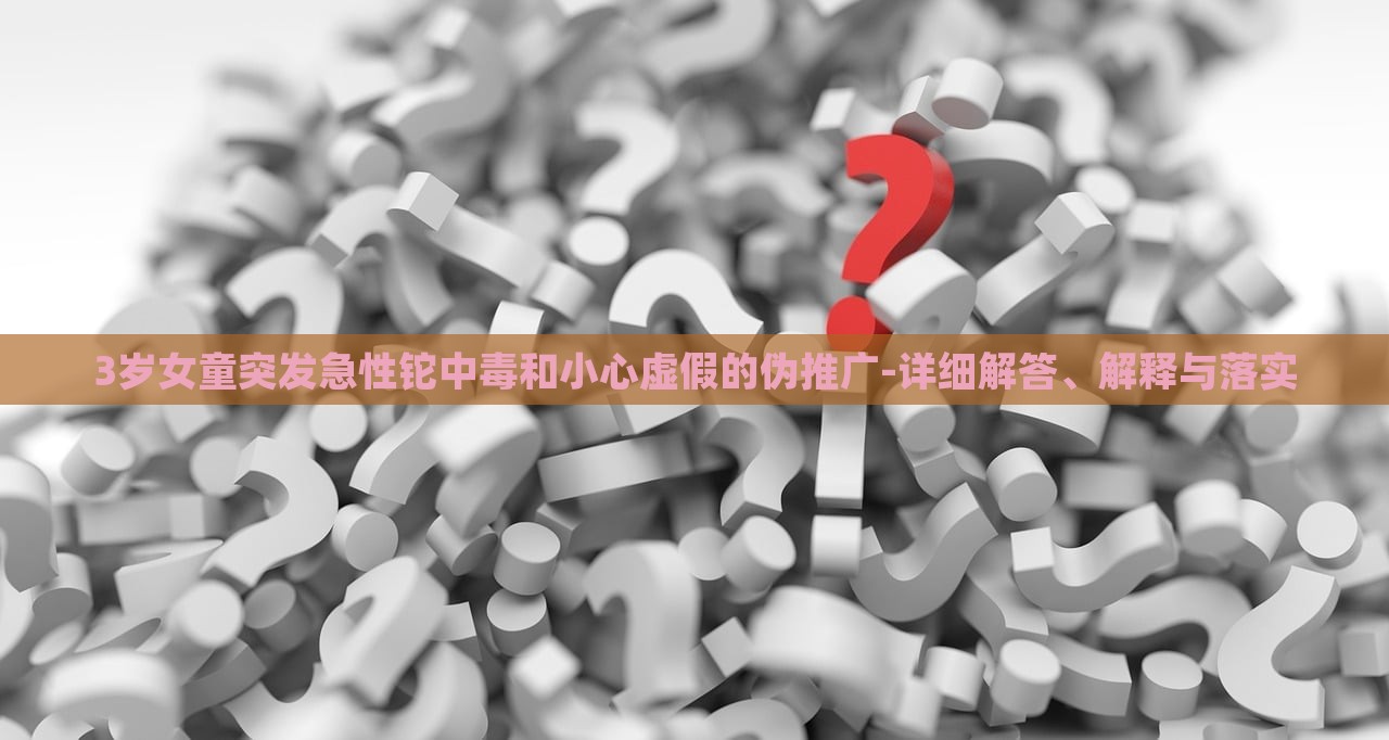 3岁女童突发急性铊中毒和小心虚假的伪推广-详细解答、解释与落实