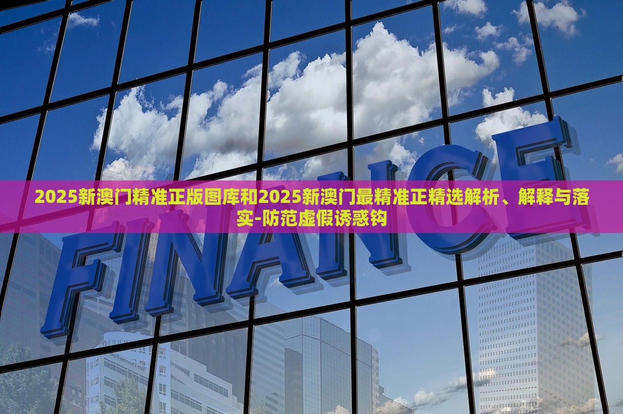 2025新澳门精准正版图库和2025新澳门最精准正精选解析、解释与落实-防范虚假诱惑钩