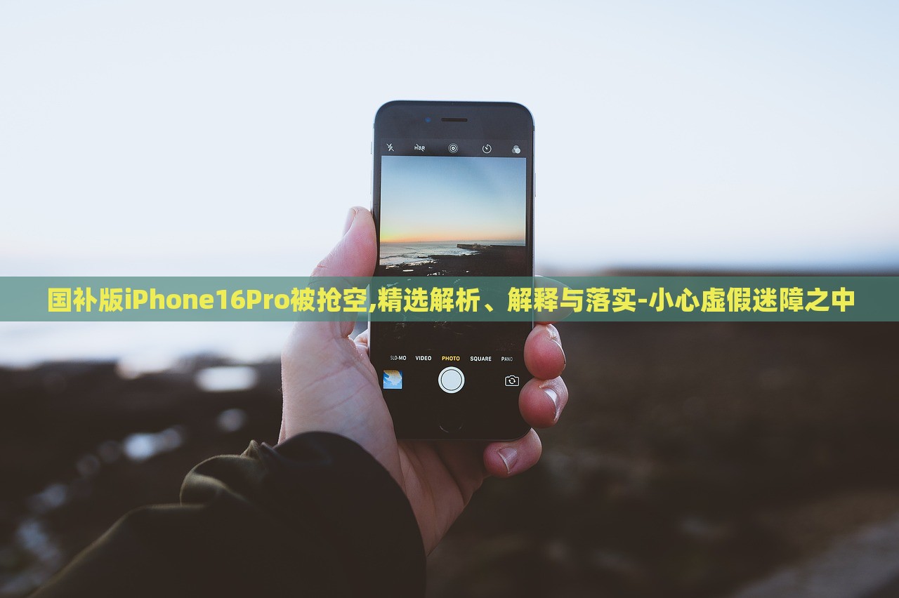 国补版iPhone16Pro被抢空,精选解析、解释与落实-小心虚假迷障之中