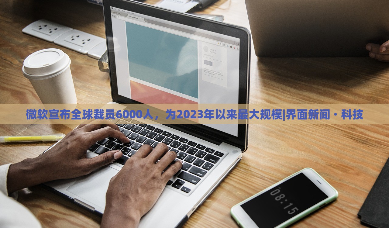 微软宣布全球裁员6000人，为2023年以来最大规模|界面新闻 · 科技