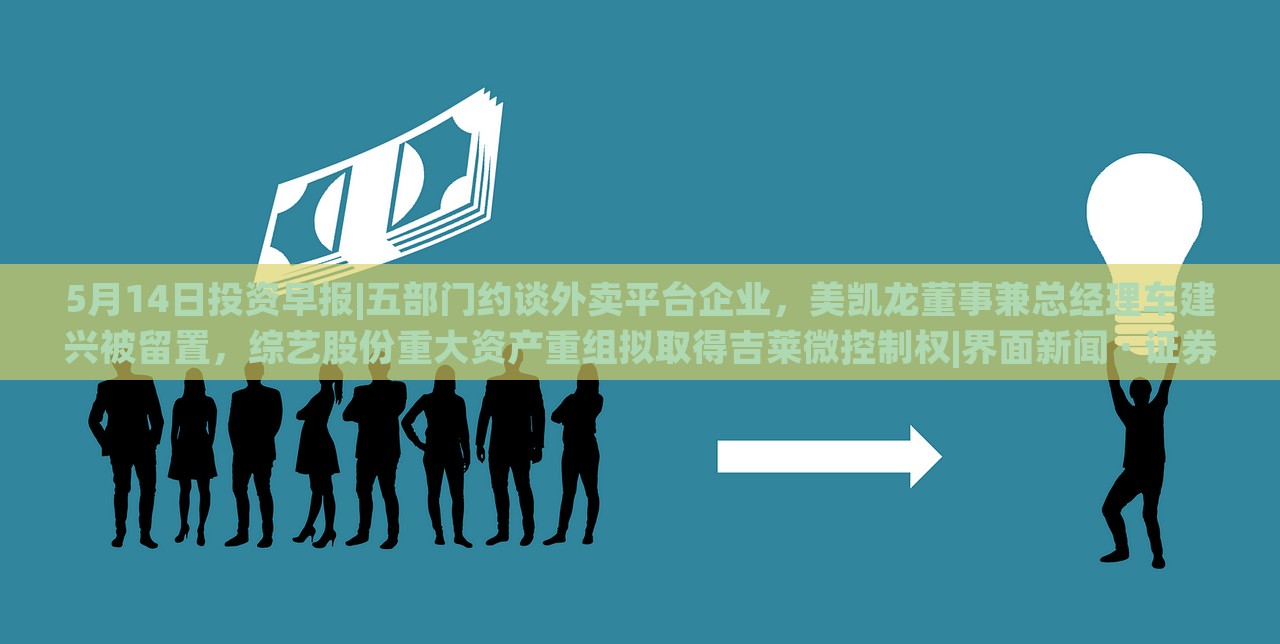 5月14日投资早报|五部门约谈外卖平台企业，美凯龙董事兼总经理车建兴被留置，综艺股份重大资产重组拟取得吉莱微控制权|界面新闻 · 证券