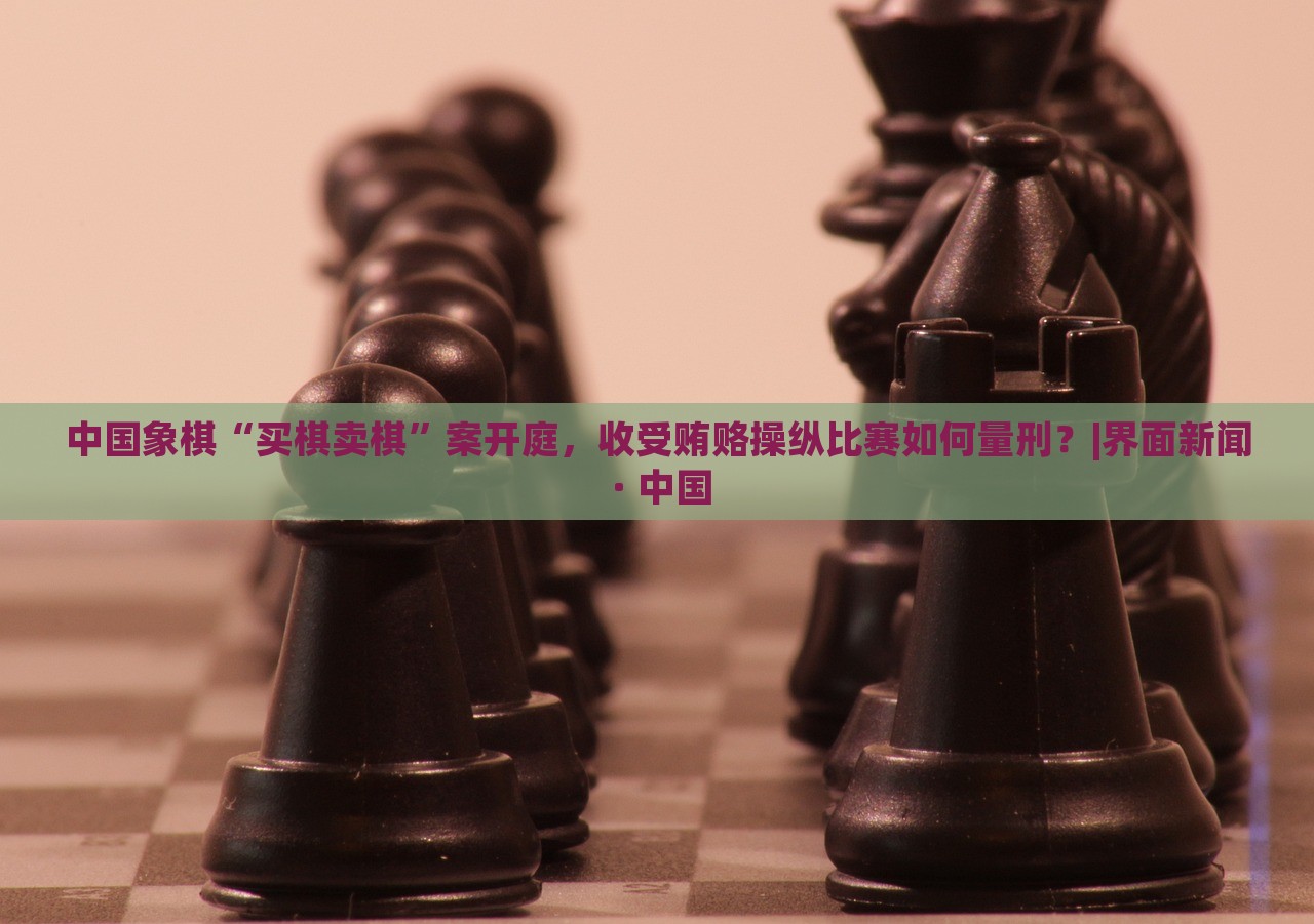 中国象棋“买棋卖棋”案开庭，收受贿赂操纵比赛如何量刑？|界面新闻 · 中国