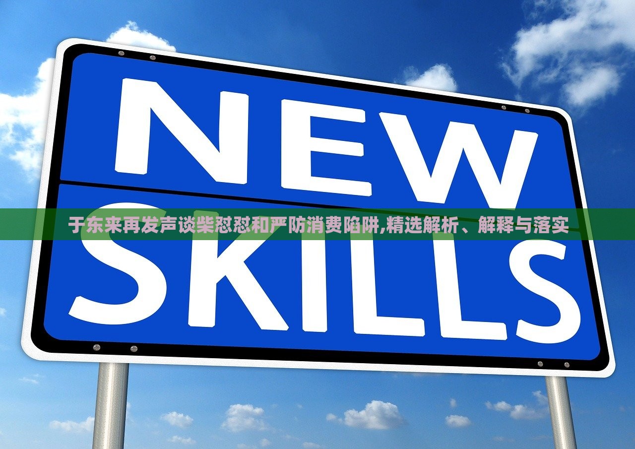 于东来再发声谈柴怼怼和严防消费陷阱,精选解析、解释与落实