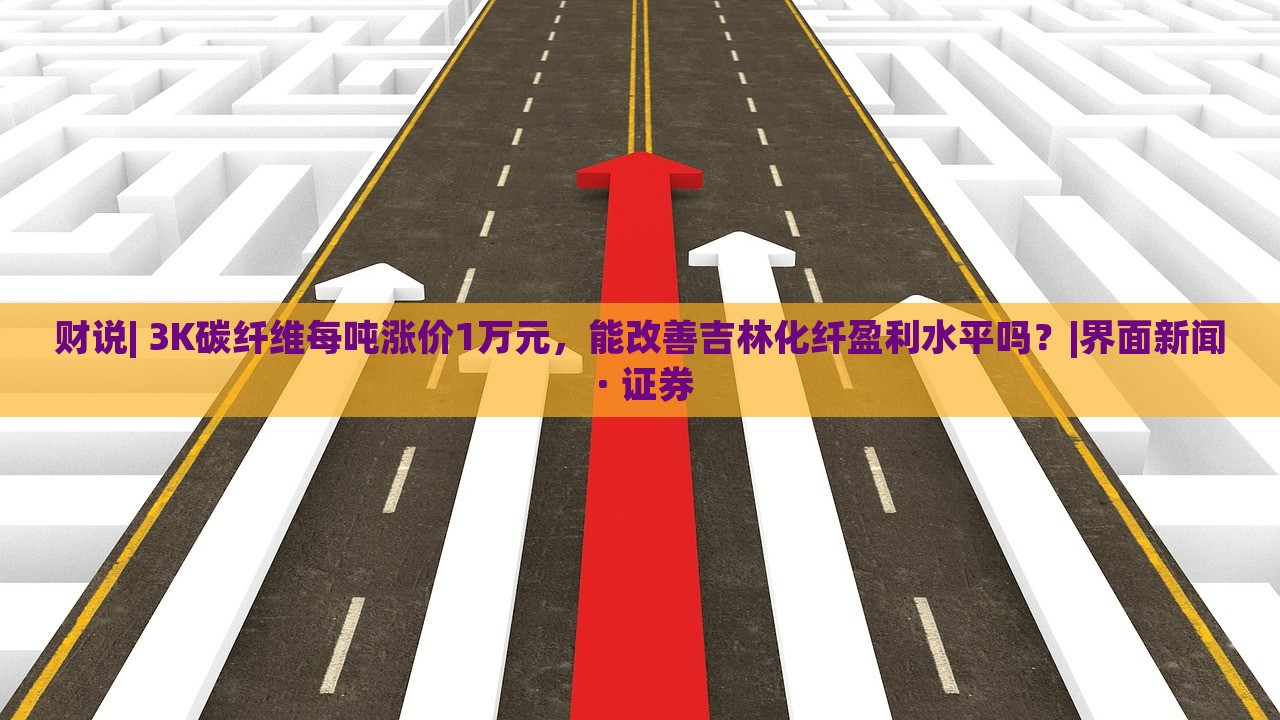 财说| 3K碳纤维每吨涨价1万元，能改善吉林化纤盈利水平吗？|界面新闻 · 证券