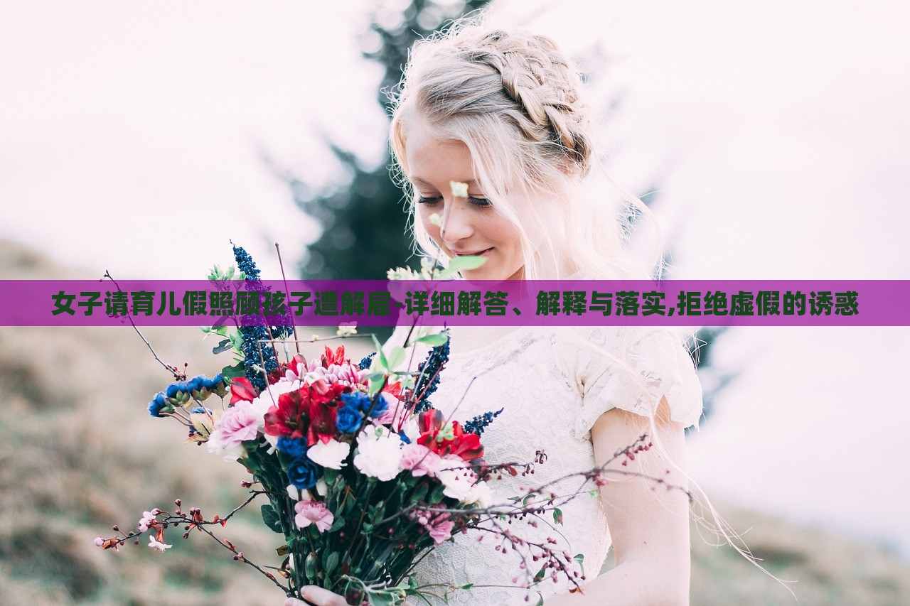 女子请育儿假照顾孩子遭解雇-详细解答、解释与落实,拒绝虚假的诱惑
