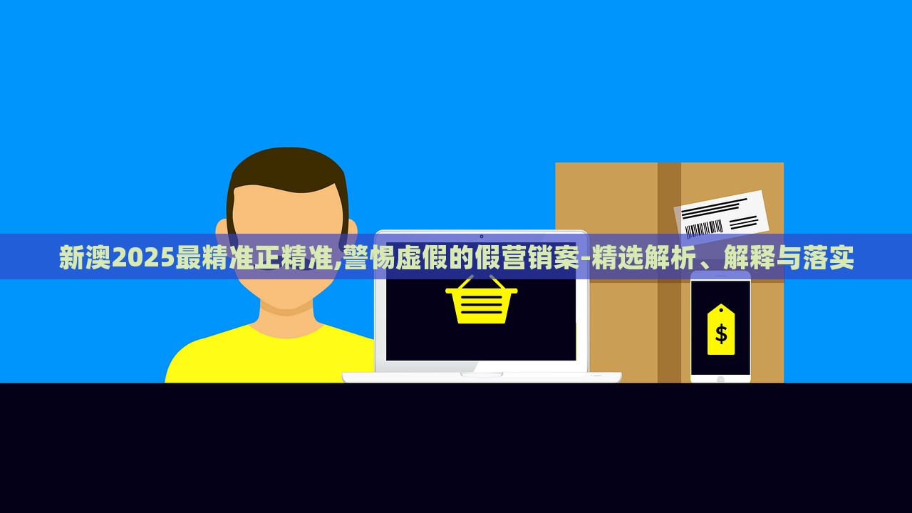 新澳2025最精准正精准,警惕虚假的假营销案-精选解析、解释与落实