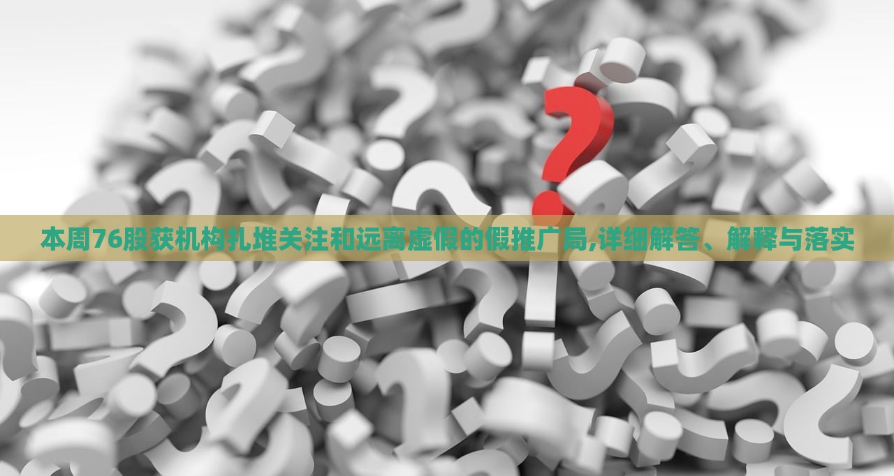 本周76股获机构扎堆关注和远离虚假的假推广局,详细解答、解释与落实