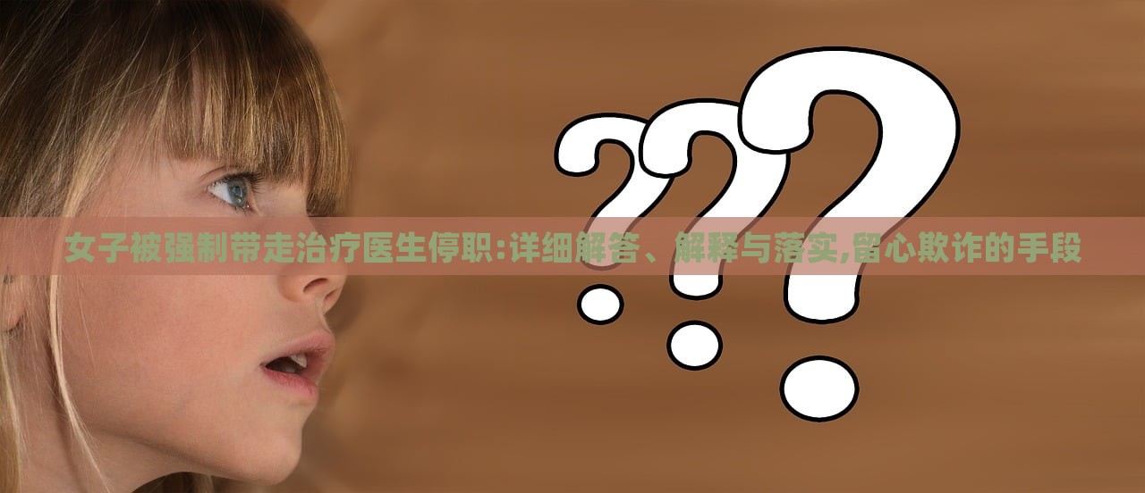 女子被强制带走治疗医生停职:详细解答、解释与落实,留心欺诈的手段