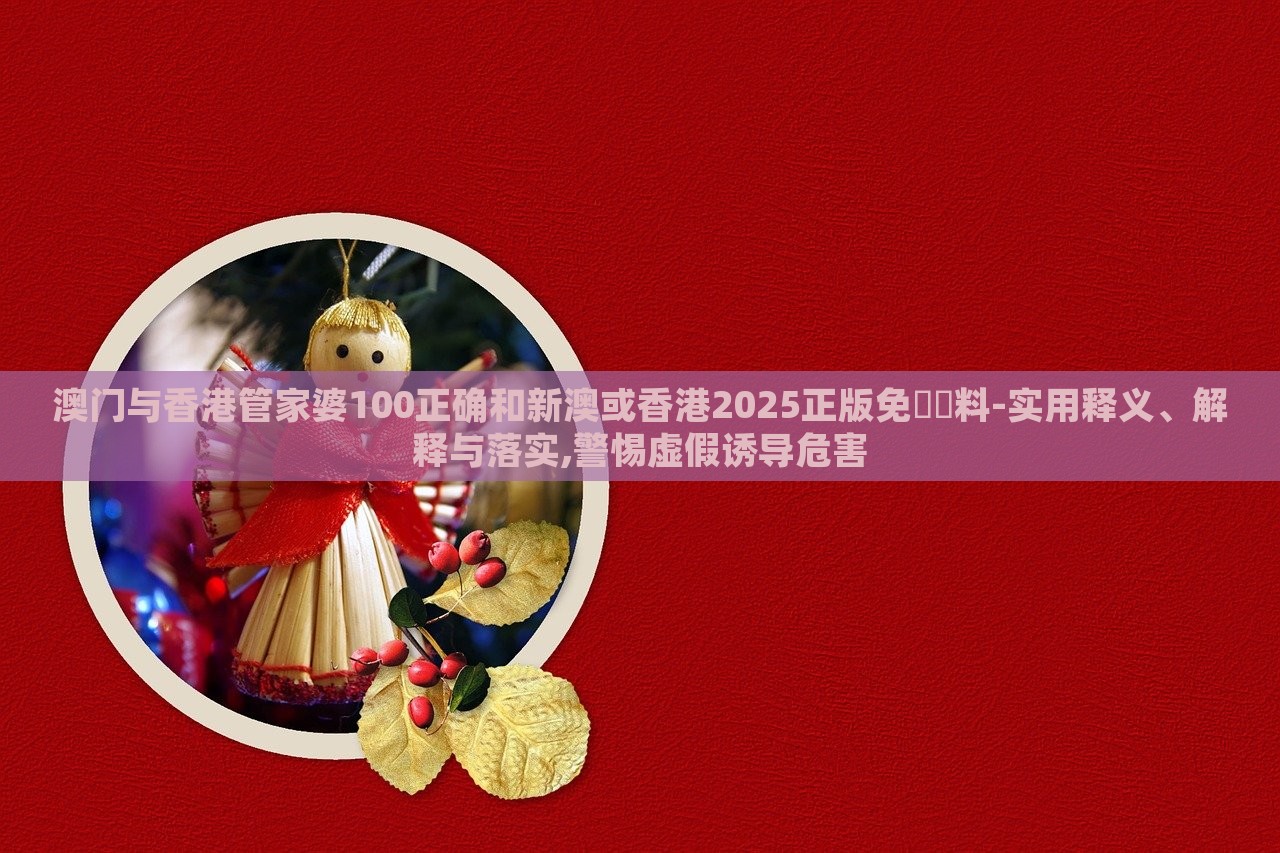 澳门与香港管家婆100正确和新澳或香港2025正版免費資料-实用释义、解释与落实,警惕虚假诱导危害