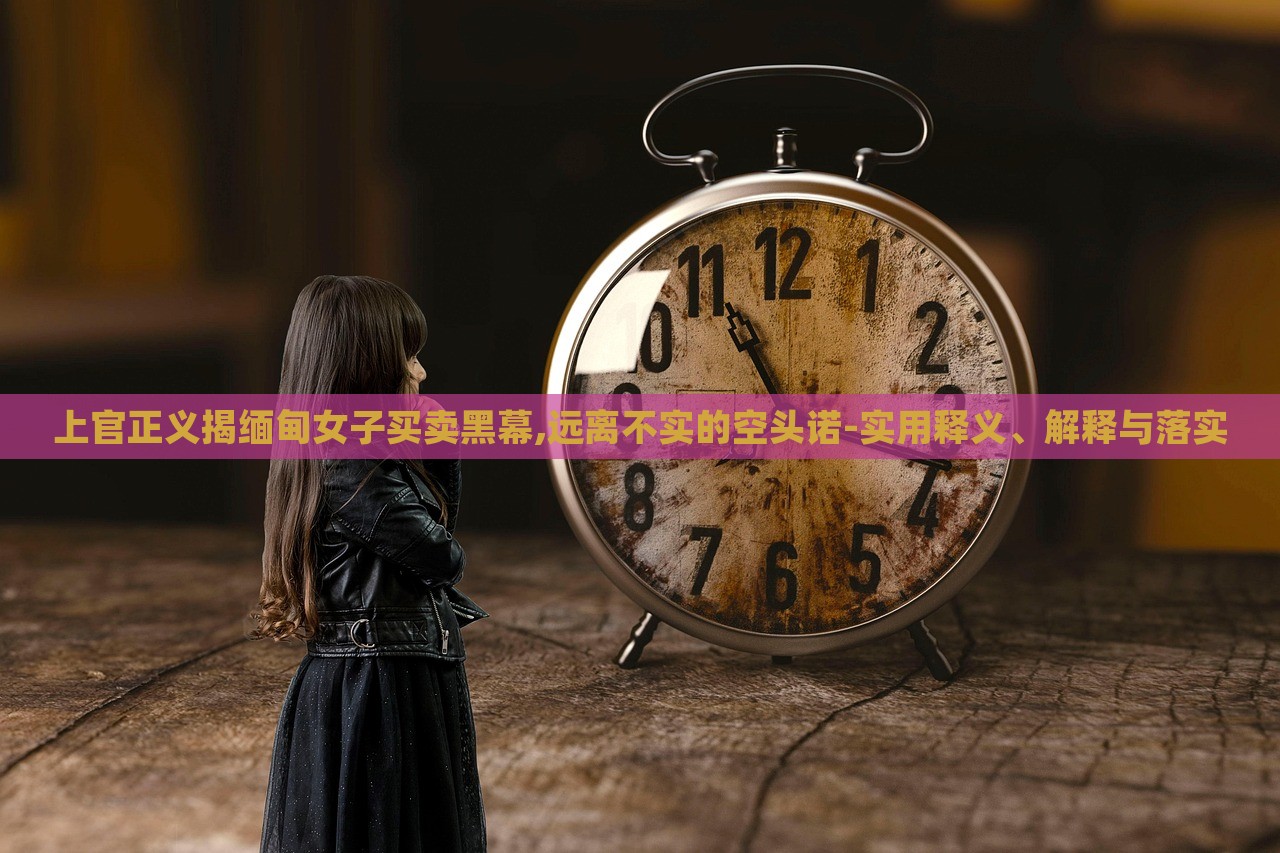 上官正义揭缅甸女子买卖黑幕,远离不实的空头诺-实用释义、解释与落实