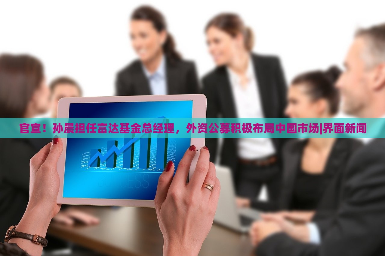 官宣！孙晨担任富达基金总经理，外资公募积极布局中国市场|界面新闻