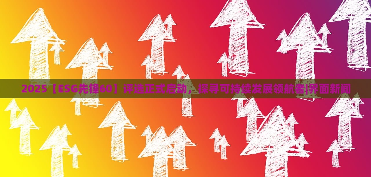 2025【ESG先锋60】评选正式启动，探寻可持续发展领航者|界面新闻