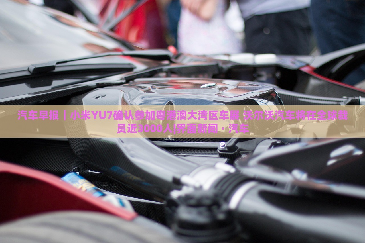 汽車早報(bào)｜小米YU7確認(rèn)參加粵港澳大灣區(qū)車展 沃爾沃汽車將在全球裁員近3000人|界面新聞 · 汽車