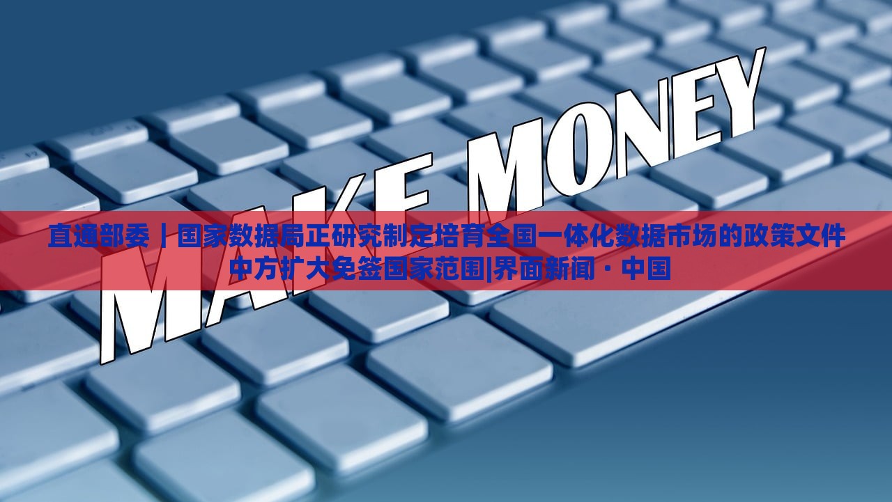 直通部委｜國(guó)家數(shù)據(jù)局正研究制定培育全國(guó)一體化數(shù)據(jù)市場(chǎng)的政策文件 中方擴(kuò)大免簽國(guó)家范圍|界面新聞 · 中國(guó)