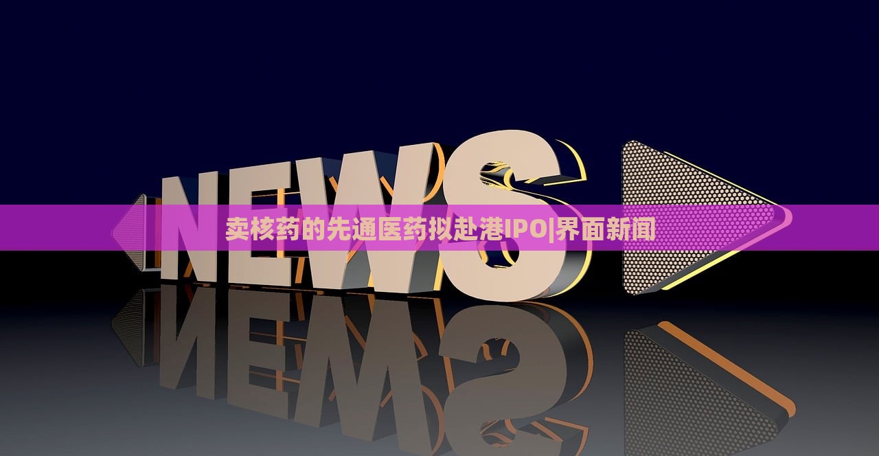 卖核药的先通医药拟赴港IPO|界面新闻