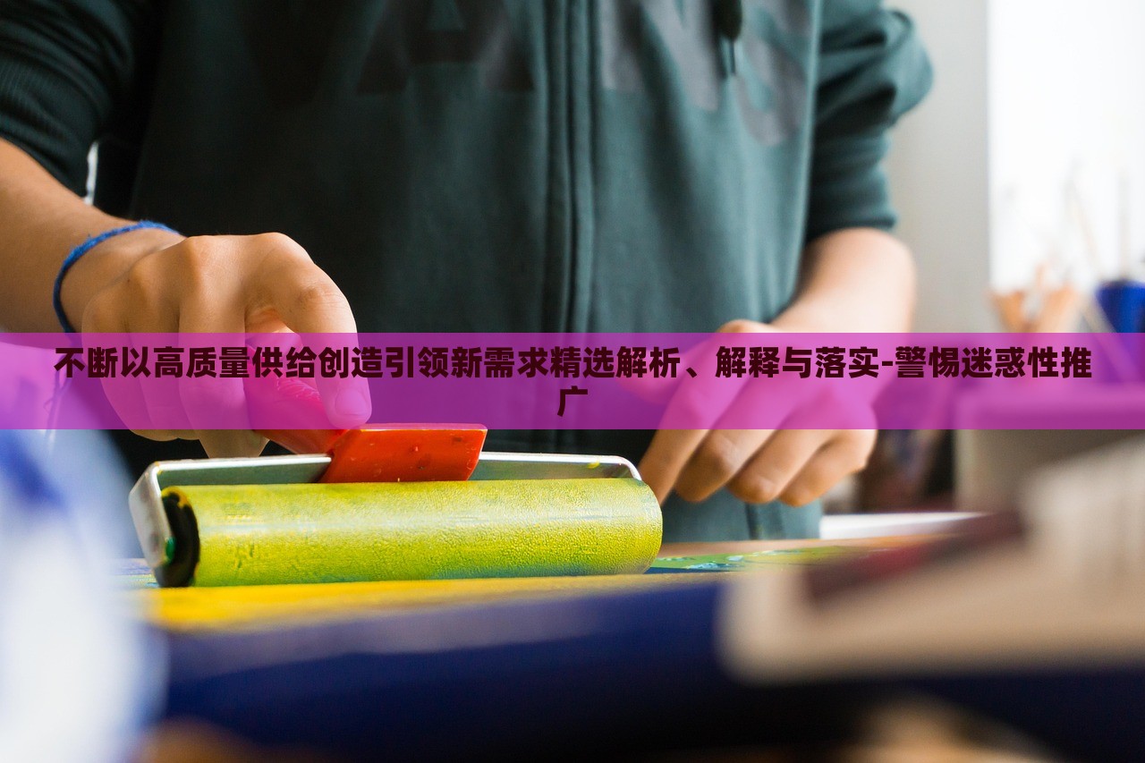 不斷以高質(zhì)量供給創(chuàng)造引領(lǐng)新需求精選解析、解釋與落實(shí)-警惕迷惑性推廣 不斷以高質(zhì)量供給創(chuàng)造引領(lǐng)新需求精選解析、解釋與落實(shí)-警惕迷惑性推廣