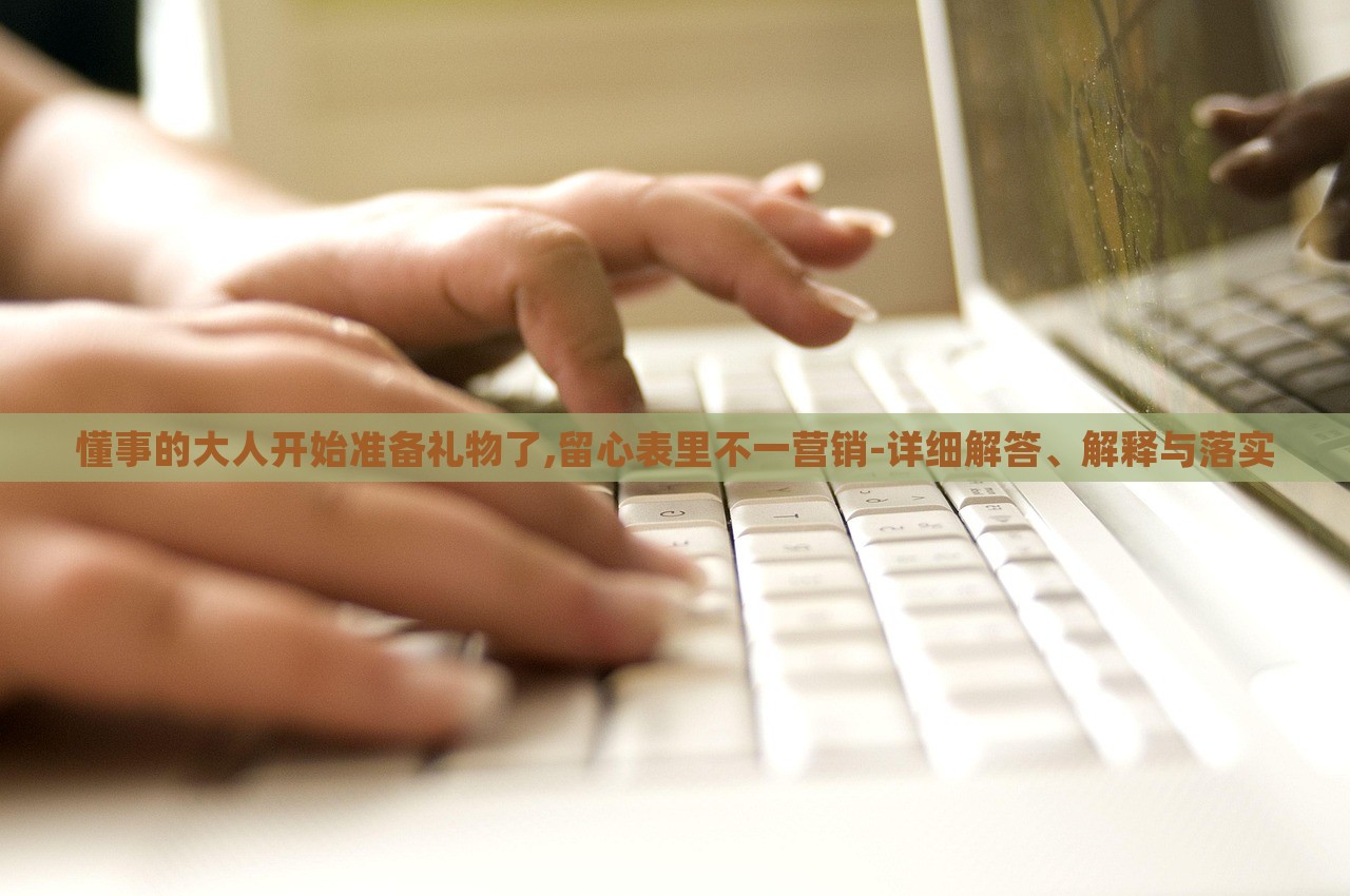 懂事的大人開始準備禮物了,留心表里不一營銷-詳細解答、解釋與落實 懂事的大人開始準備禮物了,留心表里不一營銷-詳細解答、解釋與落實
