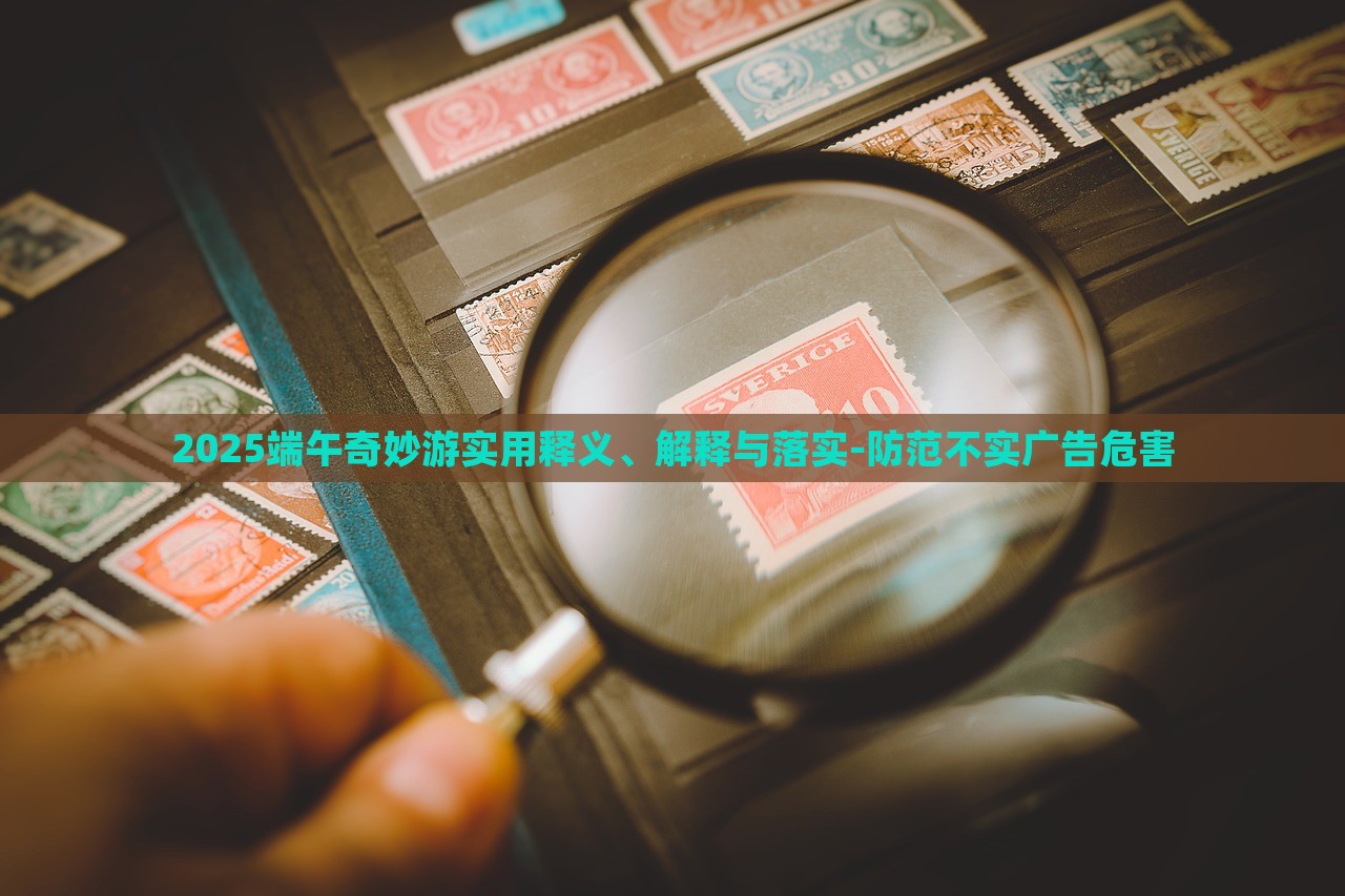 2025端午奇妙游實(shí)用釋義、解釋與落實(shí)-防范不實(shí)廣告危害