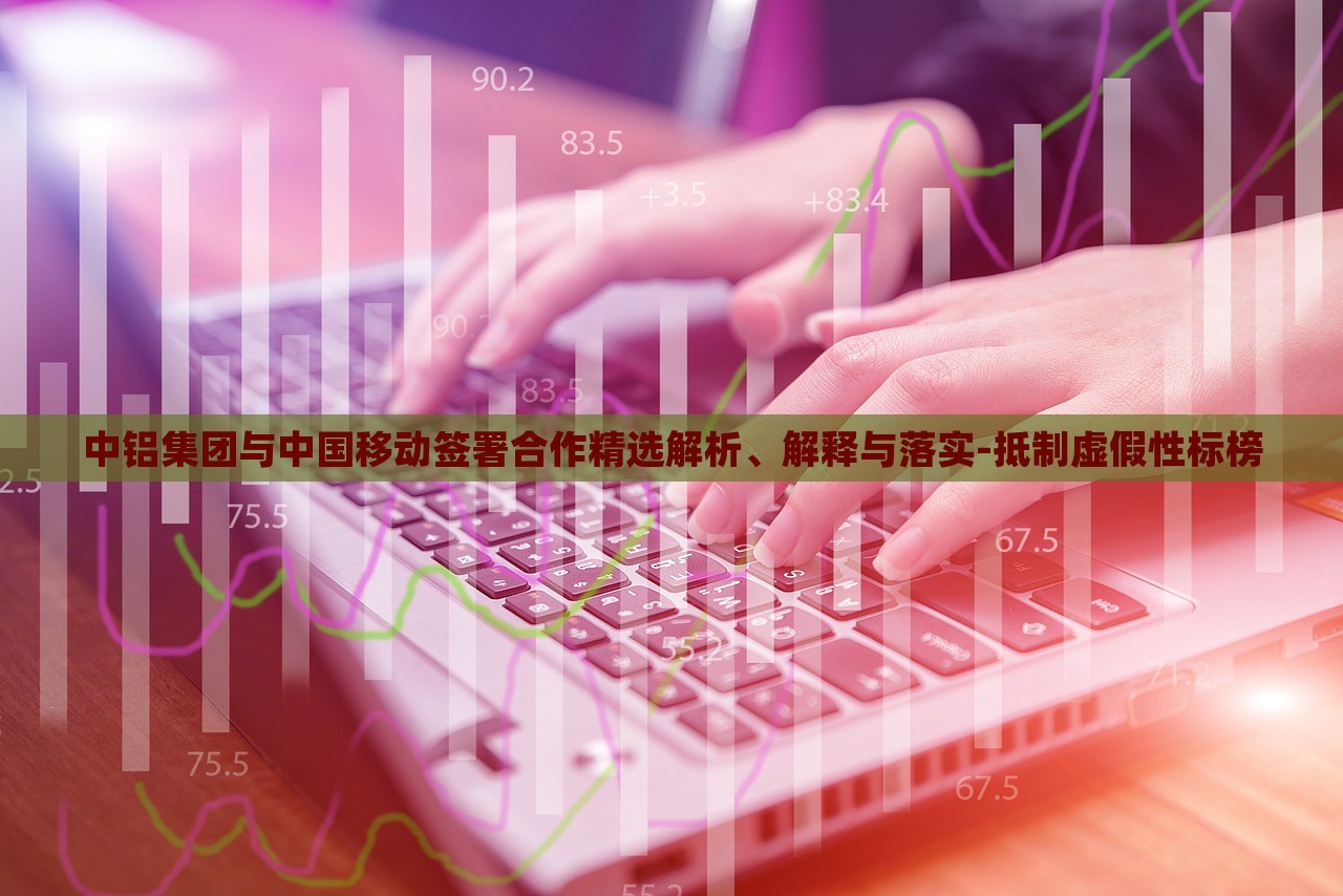 中鋁集團與中國移動簽署合作精選解析、解釋與落實-抵制虛假性標(biāo)榜