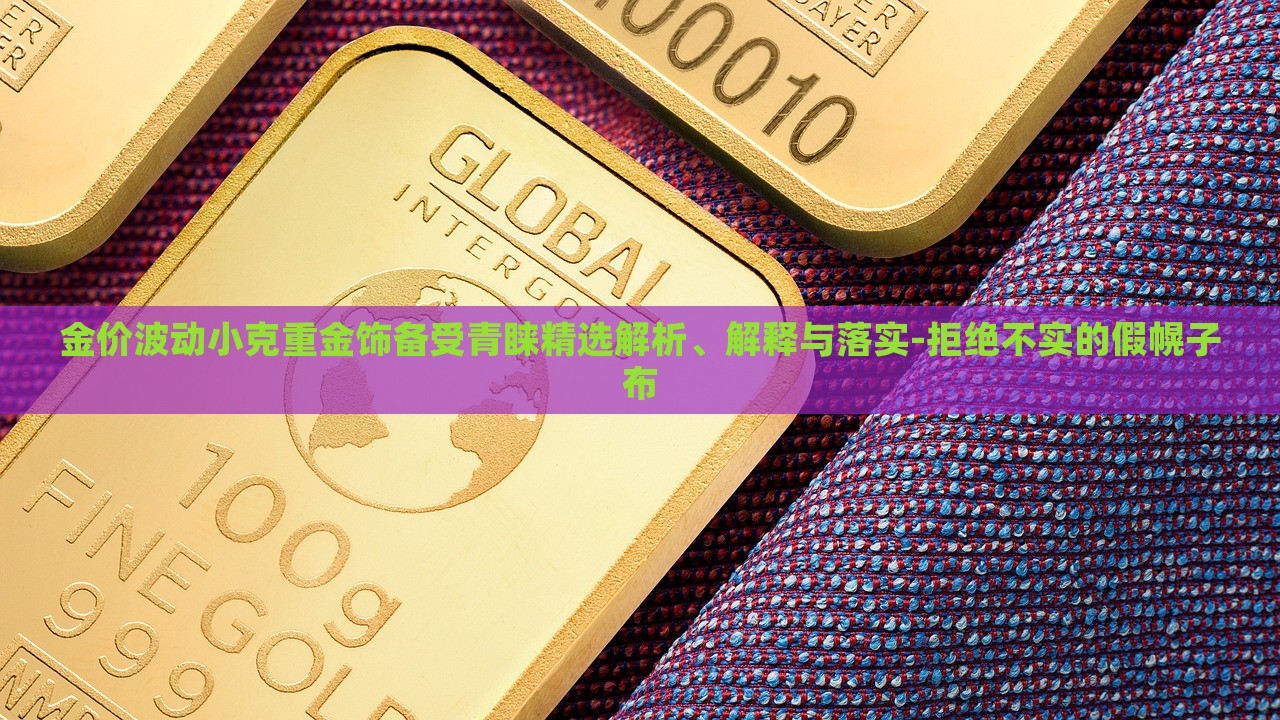 金价波动小克重金饰备受青睐精选解析、解释与落实-拒绝不实的假幌子布