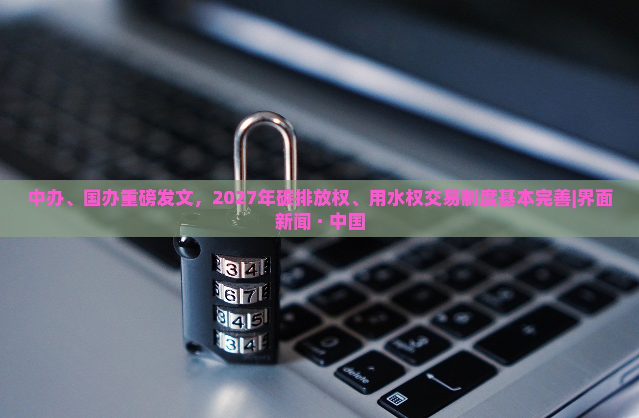 中辦、國辦重磅發(fā)文，2027年碳排放權(quán)、用水權(quán)交易制度基本完善|界面新聞 · 中國
