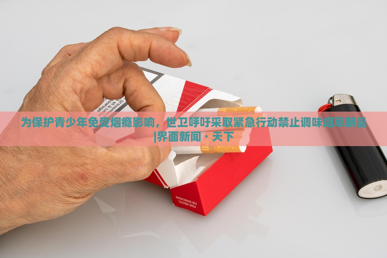 为保护青少年免受烟瘾影响，世卫呼吁采取紧急行动禁止调味烟草制品|界面新闻 · 天下