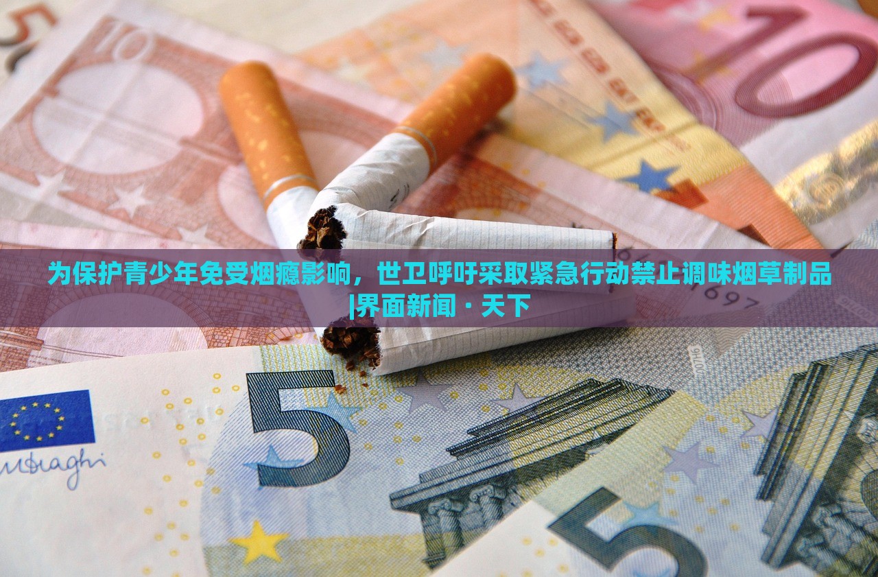 為保護(hù)青少年免受煙癮影響,世衛(wèi)呼吁采取緊急行動(dòng)禁止調(diào)味煙草制品|界面新聞 · 天下 為保護(hù)青少年免受煙癮影響,世衛(wèi)呼吁采取緊急行動(dòng)禁止調(diào)味煙草制品|界面新聞 · 天下