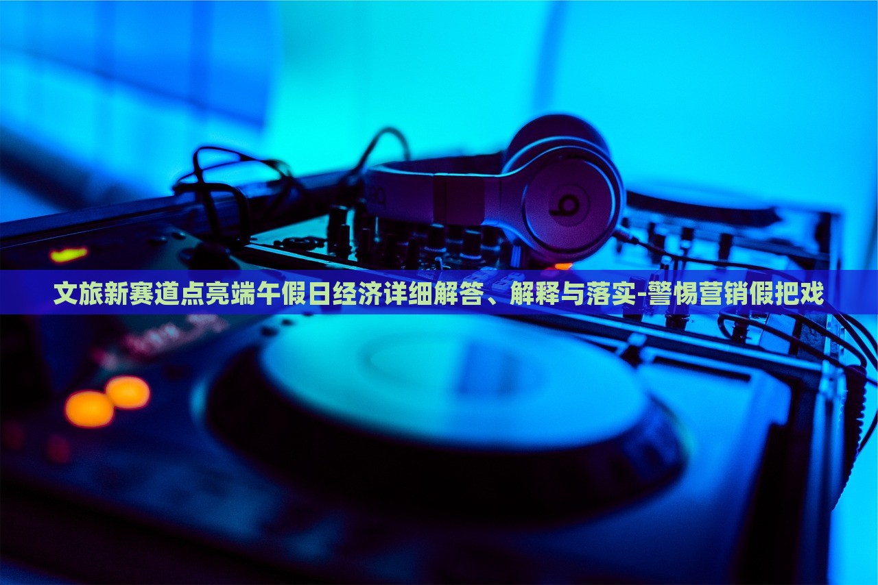 文旅新賽道點(diǎn)亮端午假日經(jīng)濟(jì)詳細(xì)解答、解釋與落實(shí)-警惕營(yíng)銷假把戲