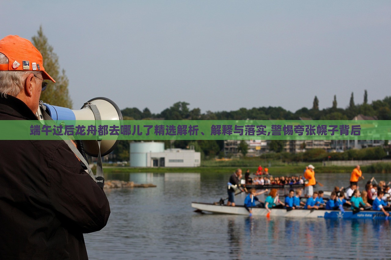 端午過(guò)后龍舟都去哪兒了精選解析、解釋與落實(shí),警惕夸張幌子背后